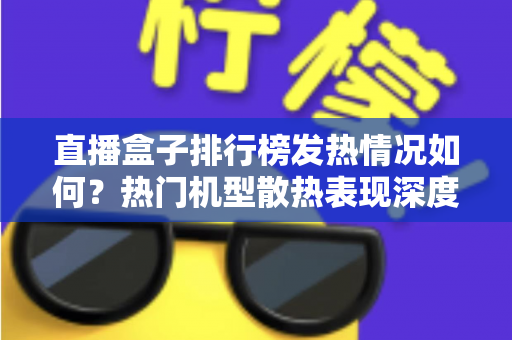 直播盒子排行榜发热情况如何？热门机型散热表现深度解析与选购避坑指南
