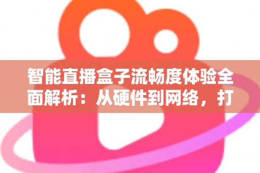 智能直播盒子流畅度体验全面解析：从硬件到网络，打造丝滑不卡顿的观看新标准