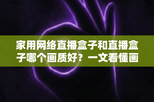 家用网络直播盒子和直播盒子哪个画质好？一文看懂画质差异，选对设备不花冤枉钱