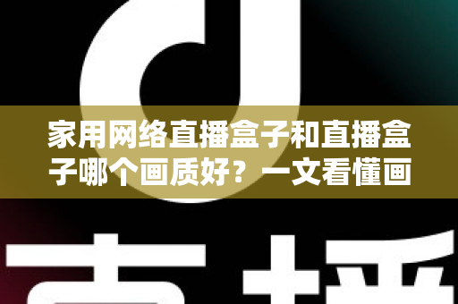 家用网络直播盒子和直播盒子哪个画质好？一文看懂画质差异，选对设备不花冤枉钱