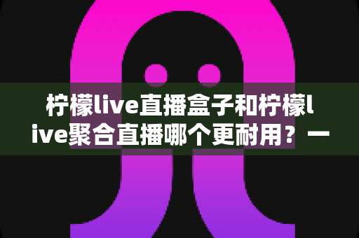 柠檬live直播盒子和柠檬live聚合直播哪个更耐用？一篇文章帮你算清“寿命账”