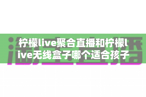 柠檬live聚合直播和柠檬live无线盒子哪个适合孩子？——家长必读的全方位对比与选购指南