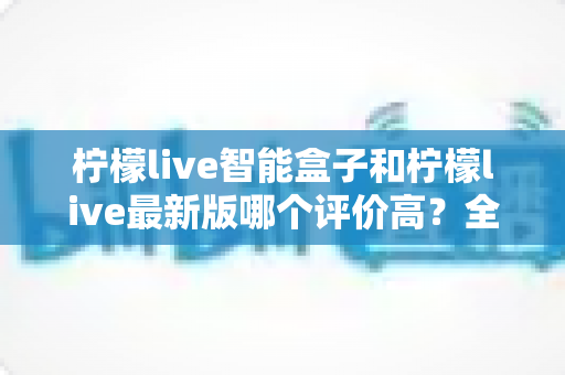 柠檬live智能盒子和柠檬live最新版哪个评价高？全网口碑深度对比与使用指南