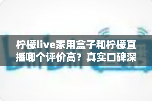 柠檬live家用盒子和柠檬直播哪个评价高？真实口碑深度对比与选购指南
