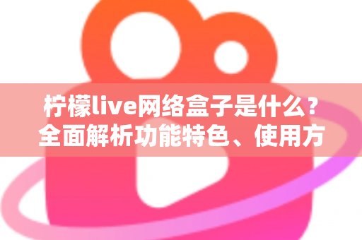 柠檬live网络盒子是什么?全面解析功能特色、使用方法与安全须知 柠檬live网络盒子是什么?全面解析功能特色、使用方法与安全须知