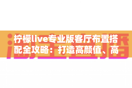 柠檬live专业版客厅布置搭配全攻略：打造高颜值、高舒适度的理想直播空间