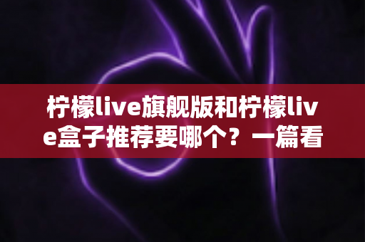 柠檬live旗舰版和柠檬live盒子推荐要哪个?一篇看懂两种版本差异与最佳选购方案 柠檬live旗舰版和柠檬live盒子推荐要哪个?一篇看懂两种版本差异与最佳选购方案