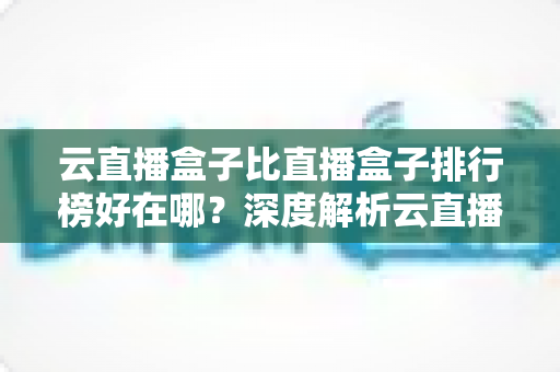 云直播盒子比直播盒子排行榜好在哪?深度解析云直播盒子的核心优势与选购指南 云直播盒子比直播盒子排行榜好在哪?深度解析云直播盒子的核心优势与选购指南