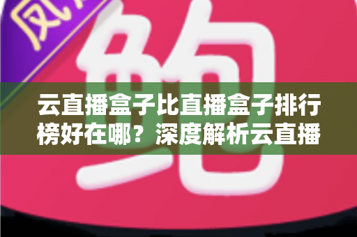 云直播盒子比直播盒子排行榜好在哪？深度解析云直播盒子的核心优势与选购指南