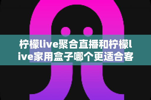 柠檬live聚合直播和柠檬live家用盒子哪个更适合客厅？深度对比帮你选出最佳客厅观影方案