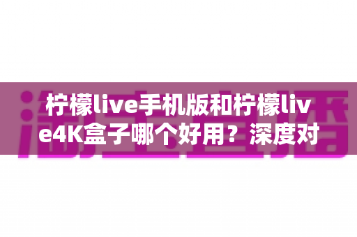 柠檬live手机版和柠檬live4K盒子哪个好用？深度对比分析助你选出最合适的观影方案