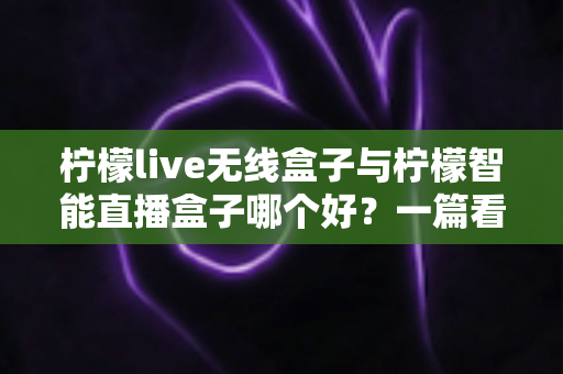 柠檬live无线盒子与柠檬智能直播盒子哪个好？一篇看懂两款直播设备的全面选购指南