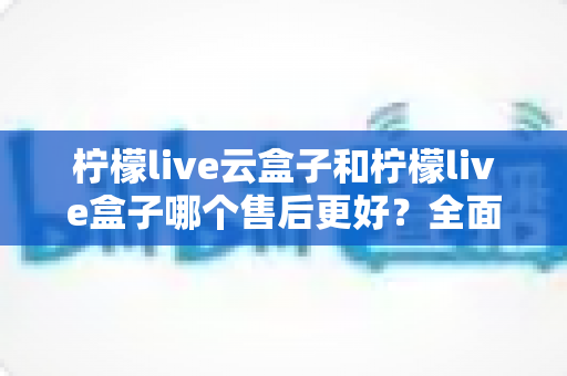 柠檬live云盒子和柠檬live盒子哪个售后更好？全面对比解析助你安心选购