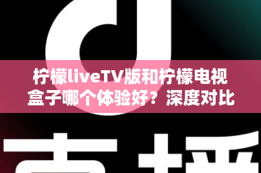 柠檬liveTV版和柠檬电视盒子哪个体验好?深度对比评测帮你找到最适合的大屏观影方案 柠檬liveTV版和柠檬电视盒子哪个体验好?深度对比评测帮你找到最适合的大屏观影方案