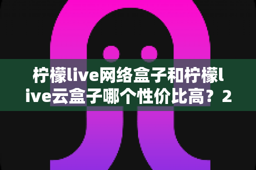 柠檬live网络盒子和柠檬live云盒子哪个性价比高？2025最新选购对比全解析