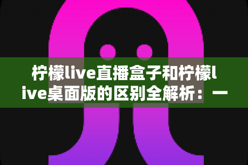 柠檬live直播盒子和柠檬live桌面版的区别全解析:一文看懂如何选择适合自己的版本 柠檬live直播盒子和柠檬live桌面版的区别全解析:一文看懂如何选择适合自己的版本