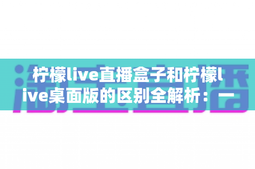 柠檬live直播盒子和柠檬live桌面版的区别全解析:一文看懂如何选择适合自己的版本 柠檬live直播盒子和柠檬live桌面版的区别全解析:一文看懂如何选择适合自己的版本