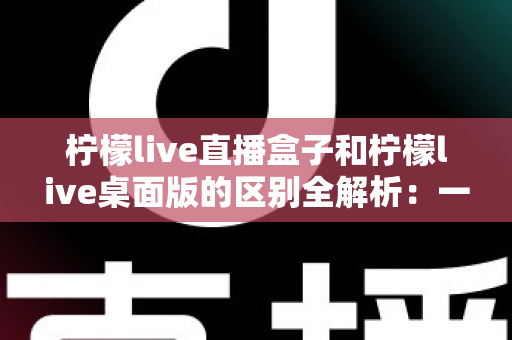 柠檬live直播盒子和柠檬live桌面版的区别全解析：一文看懂如何选择适合自己的版本