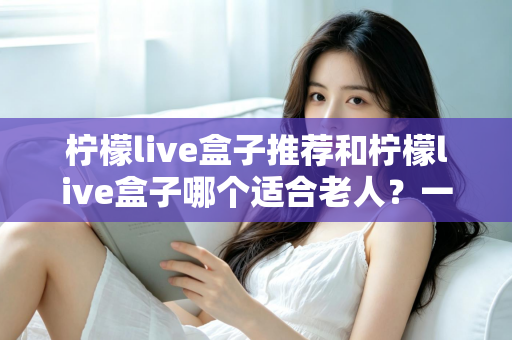 柠檬live盒子推荐和柠檬live盒子哪个适合老人？一文读懂选购与使用指南