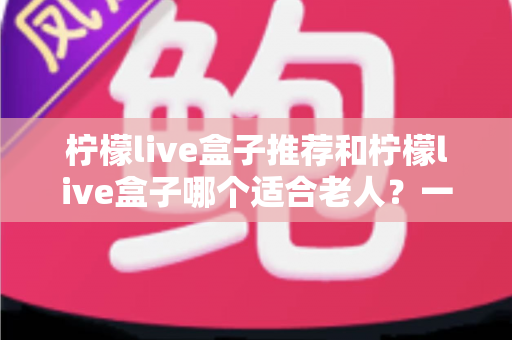 柠檬live盒子推荐和柠檬live盒子哪个适合老人？一文读懂选购与使用指南