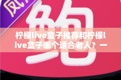 柠檬live盒子推荐和柠檬live盒子哪个适合老人？一文读懂选购与使用指南