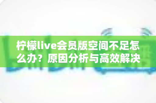 柠檬live会员版空间不足怎么办?原因分析与高效解决全攻略 柠檬live会员版空间不足怎么办?原因分析与高效解决全攻略