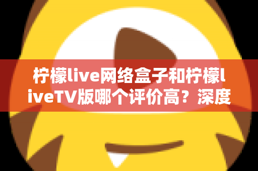 柠檬live网络盒子和柠檬liveTV版哪个评价高?深度对比分析帮你选对版本不踩坑 柠檬live网络盒子和柠檬liveTV版哪个评价高?深度对比分析帮你选对版本不踩坑