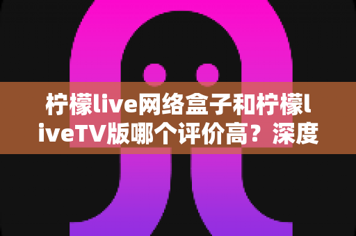 柠檬live网络盒子和柠檬liveTV版哪个评价高?深度对比分析帮你选对版本不踩坑 柠檬live网络盒子和柠檬liveTV版哪个评价高?深度对比分析帮你选对版本不踩坑