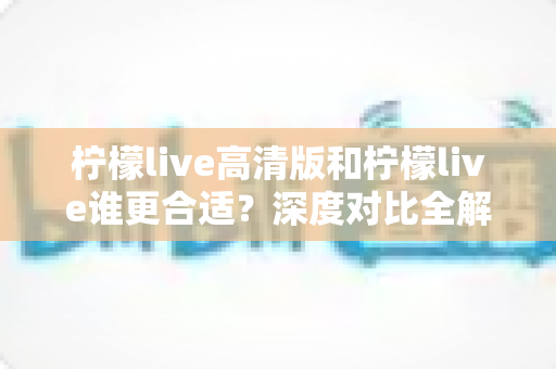 柠檬live高清版和柠檬live谁更合适？深度对比全解析助你选出最优版本