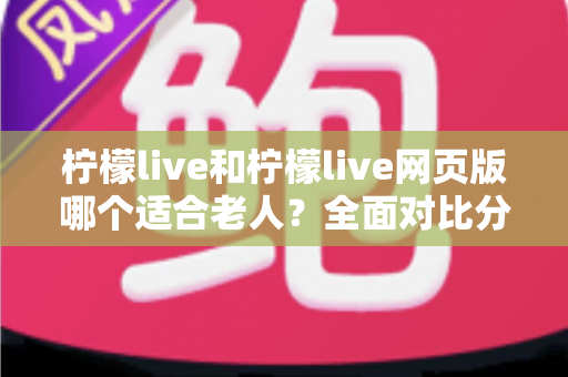 柠檬live和柠檬live网页版哪个适合老人？全面对比分析与选择指南