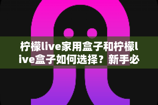 柠檬live家用盒子和柠檬live盒子如何选择?新手必看全方位选购攻略 柠檬live家用盒子和柠檬live盒子如何选择?新手必看全方位选购攻略