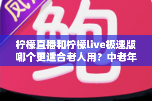 柠檬直播和柠檬live极速版哪个更适合老人用？中老年用户深度对比测评与选择指南