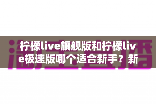 柠檬live旗舰版和柠檬live极速版哪个适合新手？新手入门全方位对比与选择指南