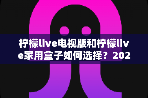 柠檬live电视版和柠檬live家用盒子如何选择？2025年最全选购指南与深度对比分析