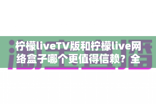 柠檬liveTV版和柠檬live网络盒子哪个更值得信赖？全方位深度对比解析，帮你避开选择陷阱少走弯路