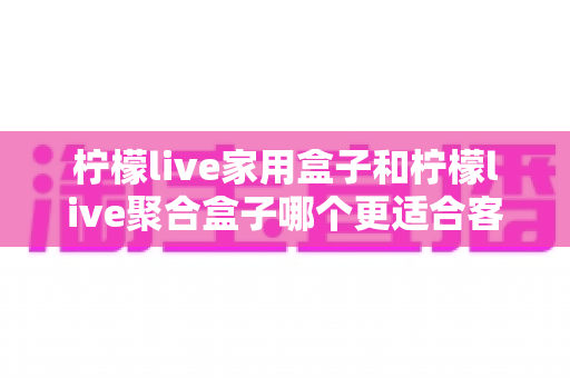 柠檬live家用盒子和柠檬live聚合盒子哪个更适合客厅？2025年客厅观影选购完全指南
