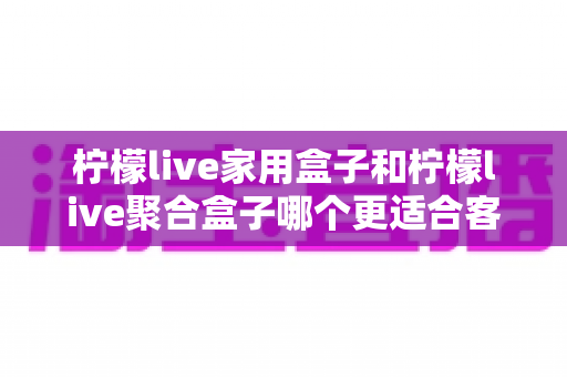 柠檬live家用盒子和柠檬live聚合盒子哪个更适合客厅？2025年客厅观影选购完全指南