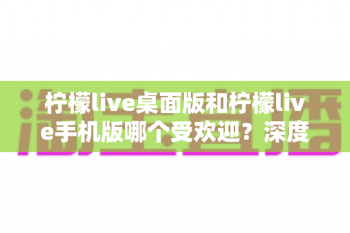 柠檬live桌面版和柠檬live手机版哪个受欢迎？深度对比解析帮你选出最佳选择