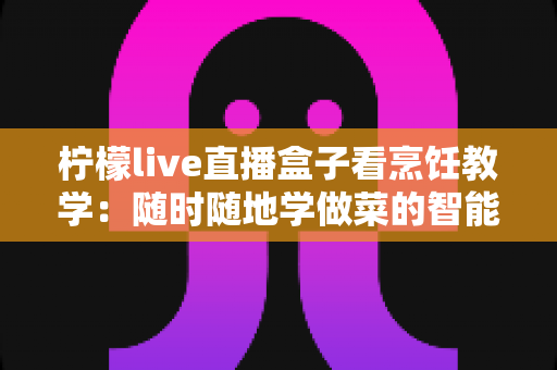 柠檬live直播盒子看烹饪教学:随时随地学做菜的智能新选择 柠檬live直播盒子看烹饪教学:随时随地学做菜的智能新选择