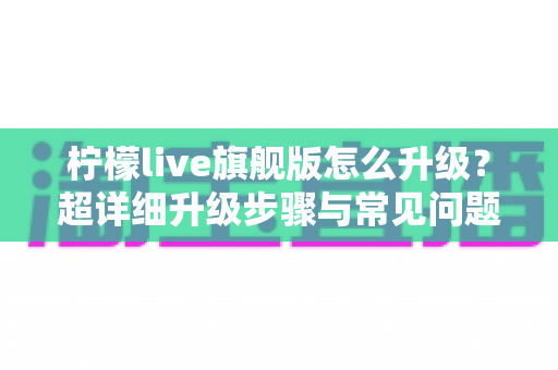 柠檬live旗舰版怎么升级？超详细升级步骤与常见问题全攻略