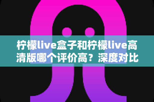 柠檬live盒子和柠檬live高清版哪个评价高?深度对比解析,帮你选出更适合自己的版本 柠檬live盒子和柠檬live高清版哪个评价高?深度对比解析,帮你选出更适合自己的版本