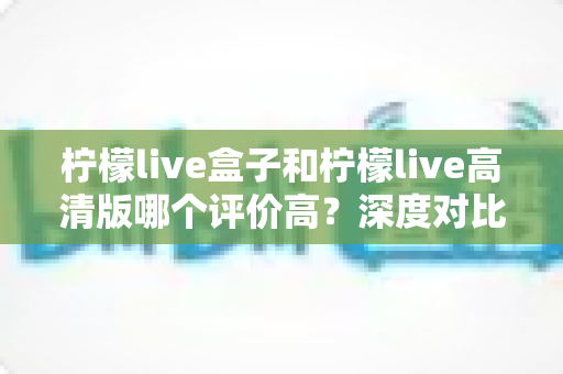 柠檬live盒子和柠檬live高清版哪个评价高?深度对比解析,帮你选出更适合自己的版本 柠檬live盒子和柠檬live高清版哪个评价高?深度对比解析,帮你选出更适合自己的版本