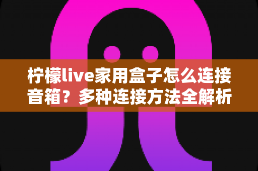 柠檬live家用盒子怎么连接音箱?多种连接方法全解析与实用技巧分享 柠檬live家用盒子怎么连接音箱?多种连接方法全解析与实用技巧分享
