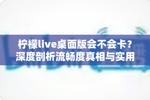 柠檬live桌面版会不会卡?深度剖析流畅度真相与实用优化全攻略 柠檬live桌面版会不会卡?深度剖析流畅度真相与实用优化全攻略