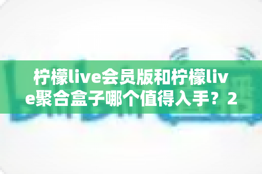柠檬live会员版和柠檬live聚合盒子哪个值得入手？2025最新深度对比评测与选购攻略