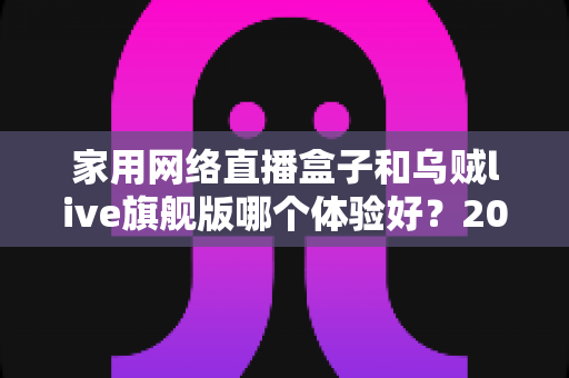 家用网络直播盒子和乌贼live旗舰版哪个体验好?2025最新深度对比测评,看完再买不踩坑 家用网络直播盒子和乌贼live旗舰版哪个体验好?2025最新深度对比测评,看完再买不踩坑
