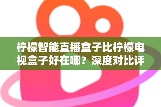 柠檬智能直播盒子比柠檬电视盒子好在哪？深度对比评测与选购全攻略
