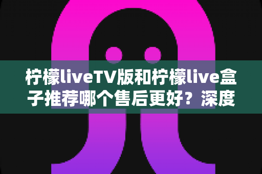 柠檬liveTV版和柠檬live盒子推荐哪个售后更好？深度售后对比与选购指南帮你避坑