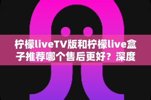 柠檬liveTV版和柠檬live盒子推荐哪个售后更好？深度售后对比与选购指南帮你避坑