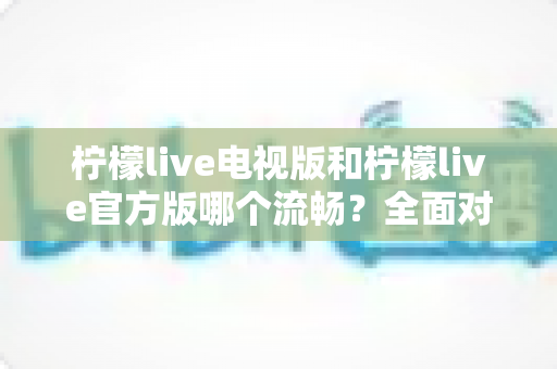 柠檬live电视版和柠檬live官方版哪个流畅?全面对比与深度解析指南 柠檬live电视版和柠檬live官方版哪个流畅?全面对比与深度解析指南